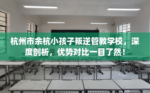 杭州市余杭小孩子叛逆管教学校，深度剖析，优势对比一目了然！