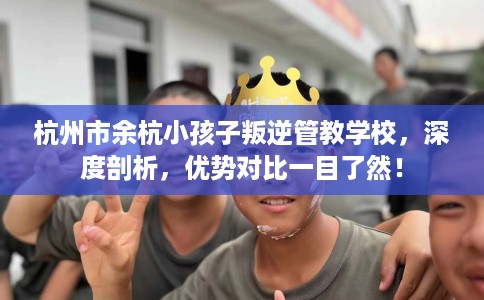 杭州市余杭小孩子叛逆管教学校，深度剖析，优势对比一目了然！
