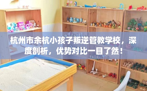 杭州市余杭小孩子叛逆管教学校，深度剖析，优势对比一目了然！