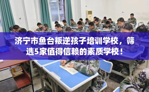 济宁市鱼台叛逆孩子培训学校，筛选5家值得信赖的素质学校！