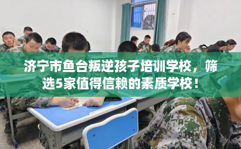 济宁市鱼台叛逆孩子培训学校，筛选5家值得信赖的素质学校！