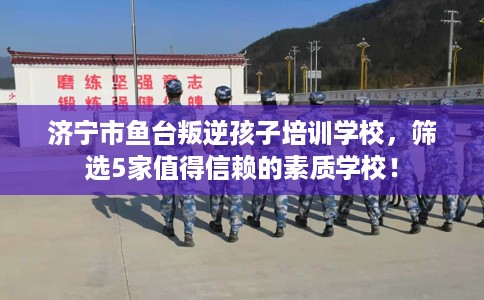 济宁市鱼台叛逆孩子培训学校，筛选5家值得信赖的素质学校！
