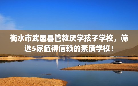 衡水市武邑县管教厌学孩子学校，筛选5家值得信赖的素质学校！