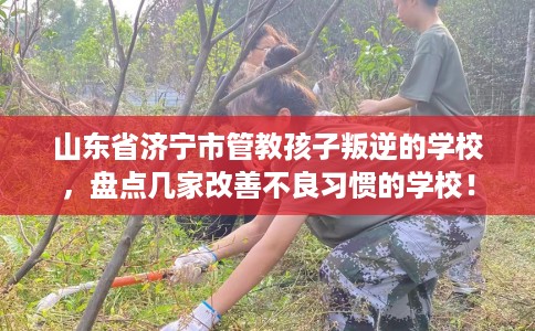 山东省济宁市管教孩子叛逆的学校，盘点几家改善不良习惯的学校！