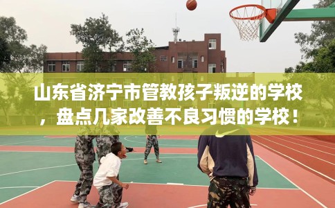 山东省济宁市管教孩子叛逆的学校，盘点几家改善不良习惯的学校！