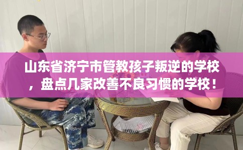 山东省济宁市管教孩子叛逆的学校，盘点几家改善不良习惯的学校！