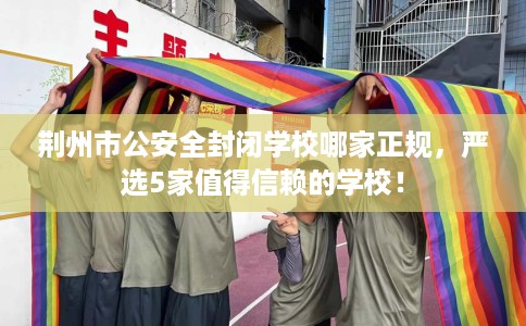 荆州市公安全封闭学校哪家正规，严选5家值得信赖的学校！