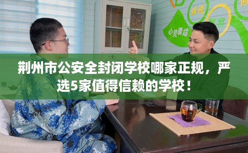 荆州市公安全封闭学校哪家正规，严选5家值得信赖的学校！