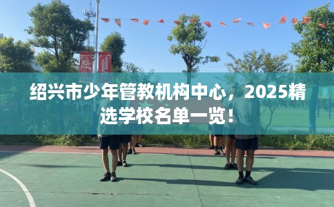 绍兴市少年管教机构中心,2025精选学校名单一览! 绍兴市少年管教机构中心,2025精选学校名单一览!
