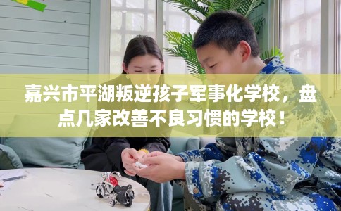 嘉兴市平湖叛逆孩子军事化学校，盘点几家改善不良习惯的学校！