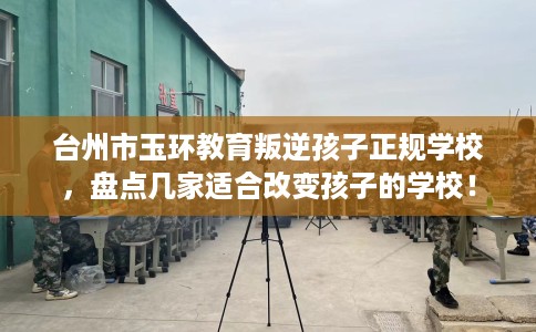 台州市玉环教育叛逆孩子正规学校，盘点几家适合改变孩子的学校！