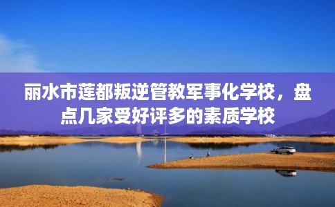 丽水市莲都叛逆管教军事化学校，盘点几家受好评多的素质学校