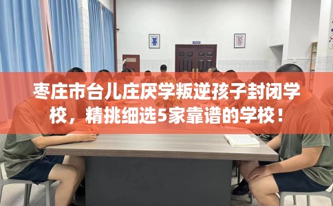 枣庄市台儿庄厌学叛逆孩子封闭学校，精挑细选5家靠谱的学校！