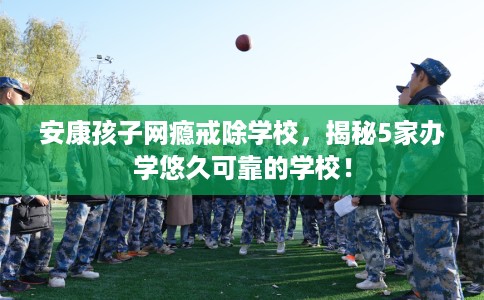 安康孩子网瘾戒除学校，揭秘5家办学悠久可靠的学校！