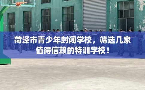 菏泽市青少年封闭学校，筛选几家值得信赖的特训学校！