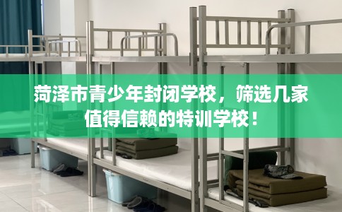 菏泽市青少年封闭学校，筛选几家值得信赖的特训学校！