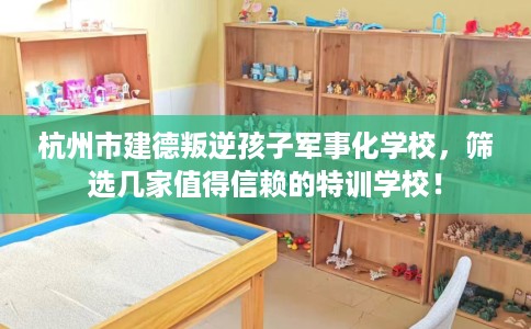 杭州市建德叛逆孩子军事化学校，筛选几家值得信赖的特训学校！