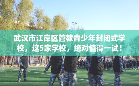 武汉市江岸区管教青少年封闭式学校，这5家学校，绝对值得一试！