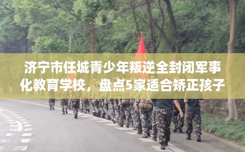 济宁市任城青少年叛逆全封闭军事化教育学校，盘点5家适合矫正孩子的学校！