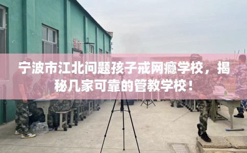 宁波市江北问题孩子戒网瘾学校，揭秘几家可靠的管教学校！