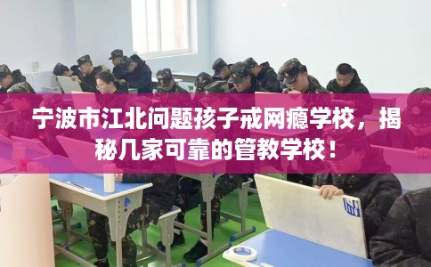 宁波市江北问题孩子戒网瘾学校，揭秘几家可靠的管教学校！