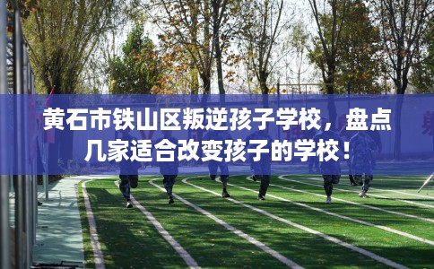 黄石市铁山区叛逆孩子学校，盘点几家适合改变孩子的学校！