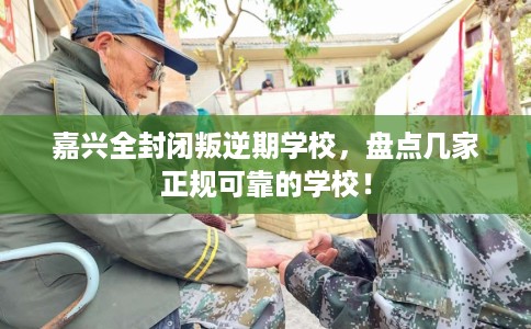 嘉兴全封闭叛逆期学校，盘点几家正规可靠的学校！