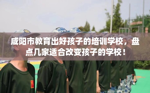 咸阳市教育出好孩子的培训学校，盘点几家适合改变孩子的学校！