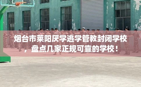 烟台市莱阳厌学逃学管教封闭学校，盘点几家正规可靠的学校！