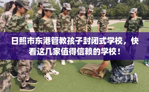 日照市东港管教孩子封闭式学校，快看这几家值得信赖的学校！