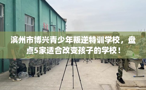 滨州市博兴青少年叛逆特训学校,盘点5家适合改变孩子的学校! 滨州市博兴青少年叛逆特训学校,盘点5家适合改变孩子的学校!