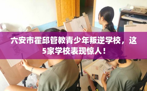 六安市霍邱管教青少年叛逆学校,这5家学校表现惊人! 六安市霍邱管教青少年叛逆学校,这5家学校表现惊人!