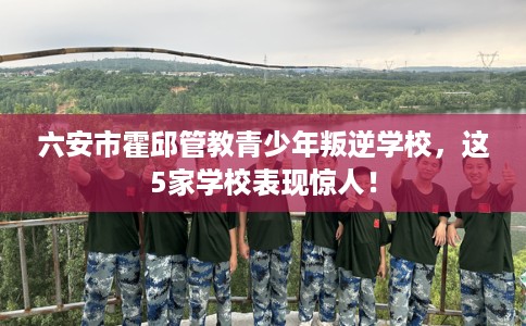 六安市霍邱管教青少年叛逆学校,这5家学校表现惊人! 六安市霍邱管教青少年叛逆学校,这5家学校表现惊人!