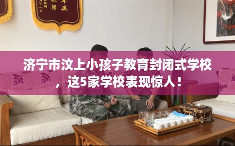 济宁市汶上小孩子教育封闭式学校，这5家学校表现惊人！