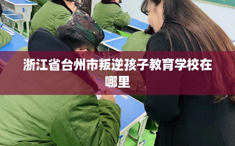 浙江省台州市叛逆孩子教育学校在哪里