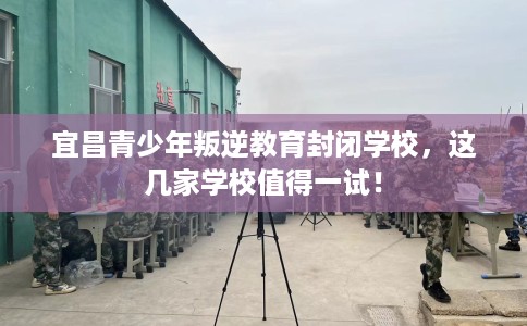宜昌青少年叛逆教育封闭学校，这几家学校值得一试！