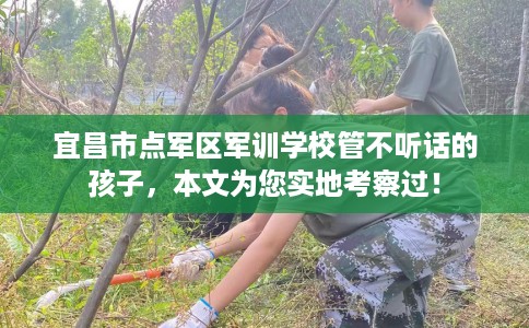 宜昌市点军区军训学校管不听话的孩子，本文为您实地考察过！