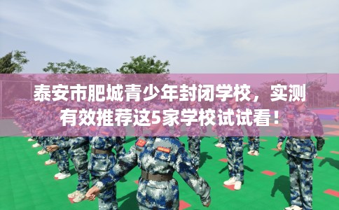 泰安市肥城青少年封闭学校，实测有效推荐这5家学校试试看！