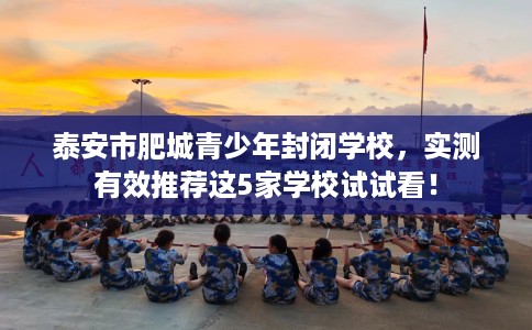 泰安市肥城青少年封闭学校，实测有效推荐这5家学校试试看！