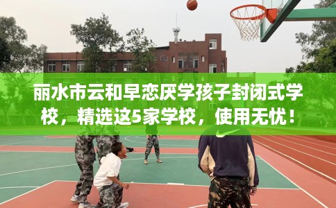 丽水市云和早恋厌学孩子封闭式学校,精选这5家学校,使用无忧! 丽水市云和早恋厌学孩子封闭式学校,精选这5家学校,使用无忧!