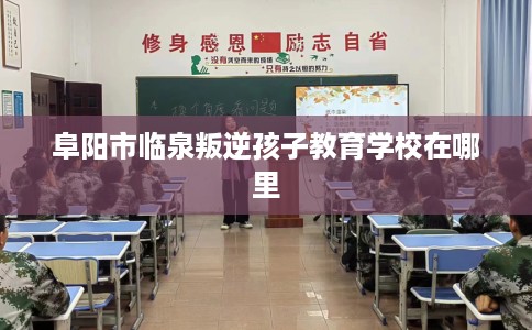 阜阳市临泉叛逆孩子教育学校在哪里