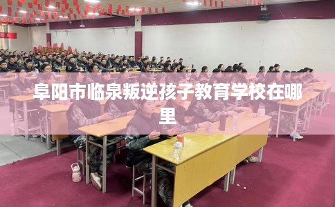阜阳市临泉叛逆孩子教育学校在哪里