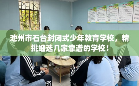 池州市石台封闭式少年教育学校，精挑细选几家靠谱的学校！