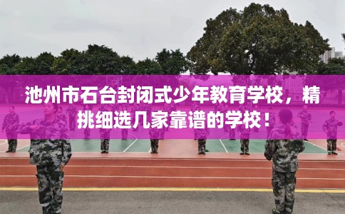 池州市石台封闭式少年教育学校，精挑细选几家靠谱的学校！