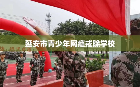 延安市青少年网瘾戒除学校 延安市青少年网瘾戒除学校