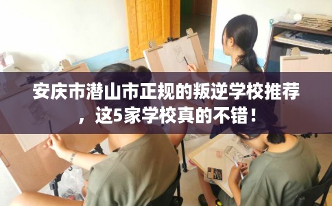 安庆市潜山市正规的叛逆学校推荐，这5家学校真的不错！