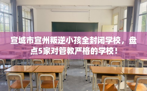 宣城市宣州叛逆小孩全封闭学校，盘点5家对管教严格的学校！