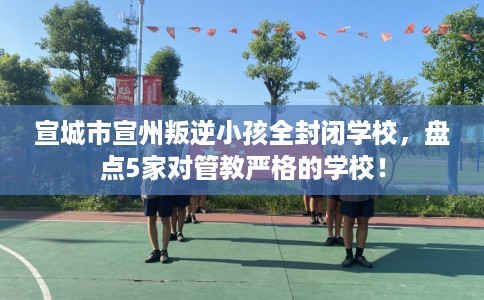 宣城市宣州叛逆小孩全封闭学校，盘点5家对管教严格的学校！