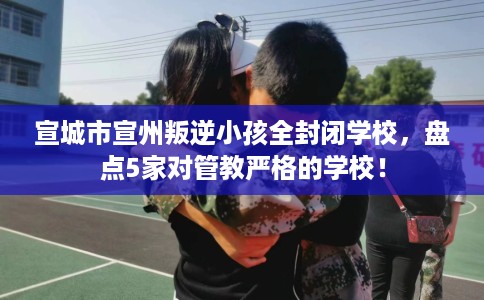 宣城市宣州叛逆小孩全封闭学校，盘点5家对管教严格的学校！