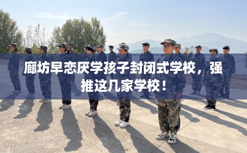 廊坊早恋厌学孩子封闭式学校，强推这几家学校！